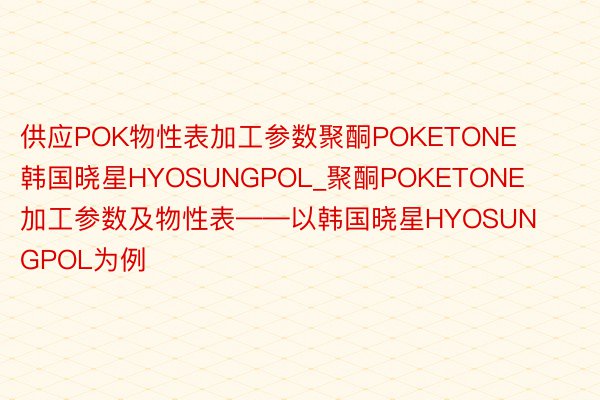 供应POK物性表加工参数聚酮POKETONE韩国晓星HYOSUNGPOL_聚酮POKETONE加工参数及物性表——以韩国晓星HYOSUNGPOL为例